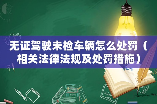 無證駕駛未檢車輛怎么處罰（相關(guān)法律法規(guī)及處罰措施）