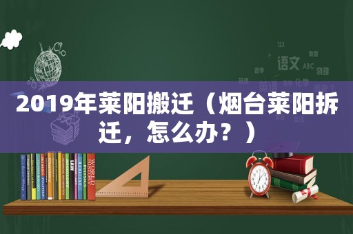 2019年萊陽(yáng)搬遷（煙臺(tái)萊陽(yáng)拆遷，怎么辦？）