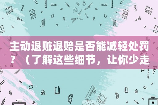 主動退贓退賠是否能減輕處罰？（了解這些細節(jié)，讓你少走彎路）