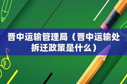 晉中運(yùn)輸管理局（晉中運(yùn)輸處拆遷政策是什么）