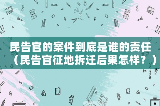 民告官的案件到底是誰(shuí)的責(zé)任（民告官征地拆遷后果怎樣？）