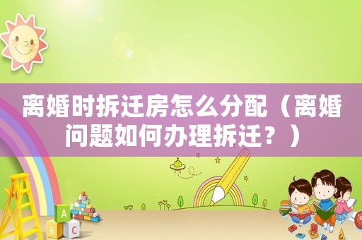 離婚時拆遷房怎么分配（離婚問題如何辦理拆遷？）