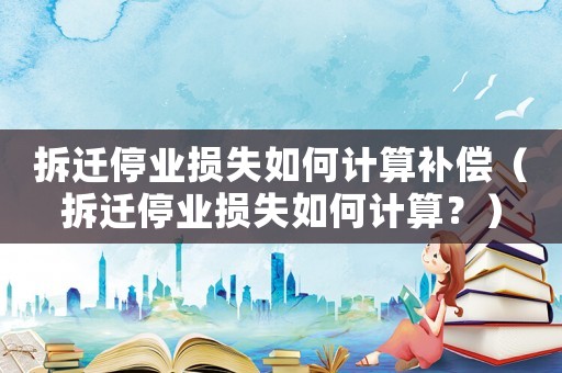 拆遷停業(yè)損失如何計(jì)算補(bǔ)償（拆遷停業(yè)損失如何計(jì)算？）