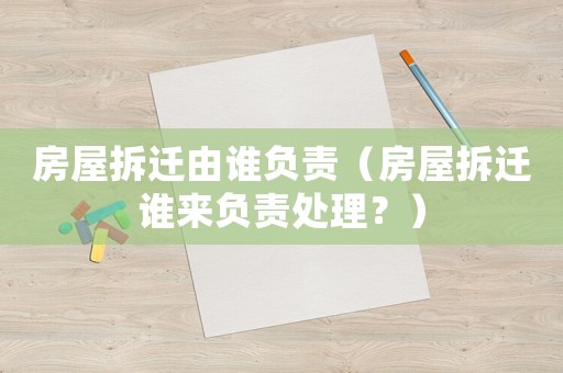 房屋拆遷由誰負(fù)責(zé)（房屋拆遷誰來負(fù)責(zé)處理？）