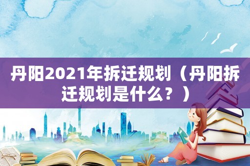 丹陽(yáng)2021年拆遷規(guī)劃（丹陽(yáng)拆遷規(guī)劃是什么？）
