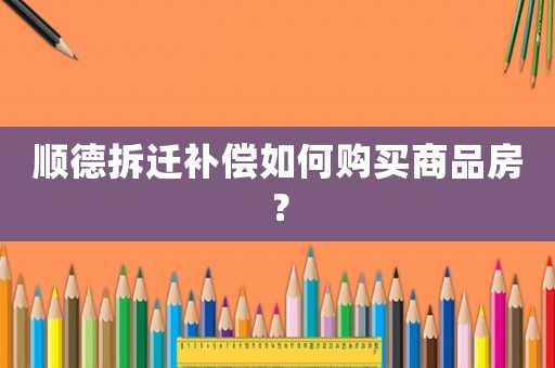 順德拆遷補償如何購買商品房？