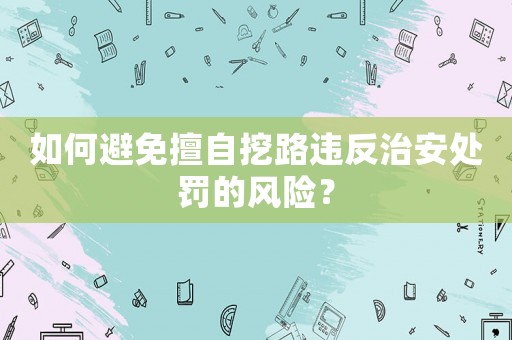 如何避免擅自挖路違反治安處罰的風(fēng)險(xiǎn)？