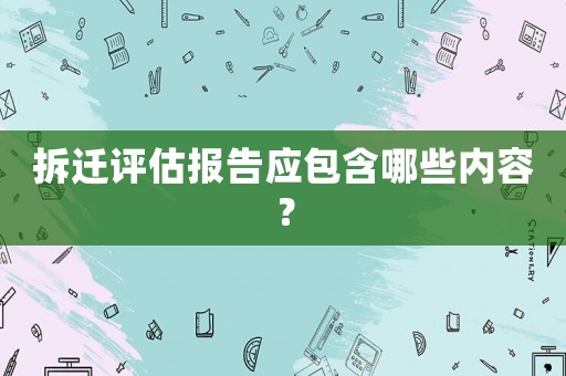 拆遷評估報告應(yīng)包含哪些內(nèi)容？