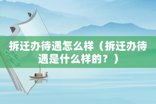 拆遷辦待遇怎么樣（拆遷辦待遇是什么樣的？）