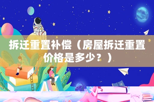 拆遷重置補(bǔ)償（房屋拆遷重置價(jià)格是多少？）