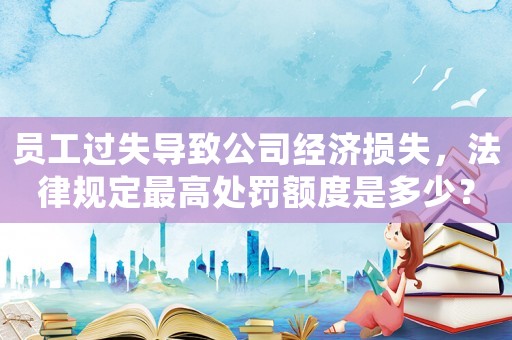員工過失導(dǎo)致公司經(jīng)濟(jì)損失，法律規(guī)定最高處罰額度是多少？
