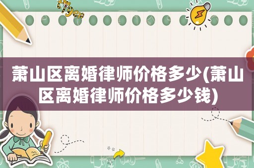 蕭山區(qū)離婚律師價格多少(蕭山區(qū)離婚律師價格多少錢)