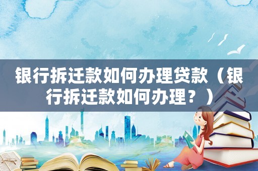 銀行拆遷款如何辦理貸款（銀行拆遷款如何辦理？）