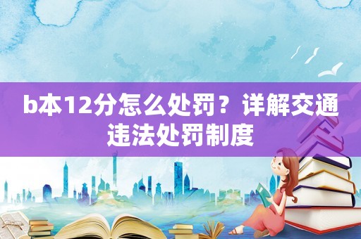 b本12分怎么處罰？詳解交通違法處罰制度