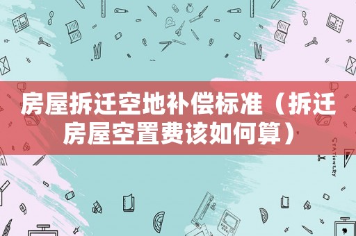 房屋拆遷空地補償標(biāo)準(zhǔn)（拆遷房屋空置費該如何算）