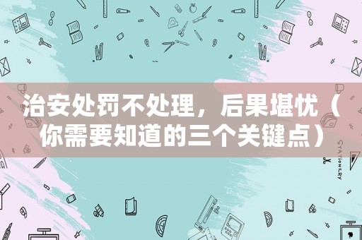 治安處罰不處理，后果堪憂（你需要知道的三個(gè)關(guān)鍵點(diǎn)）
