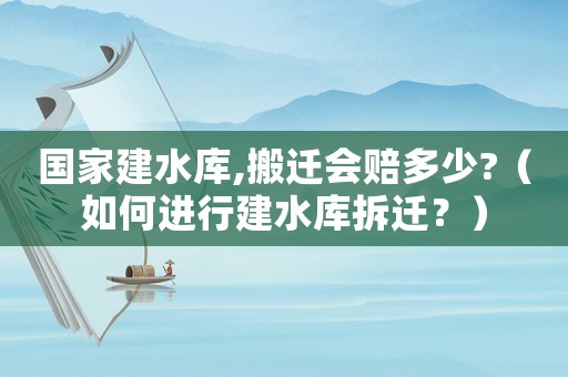 國(guó)家建水庫,搬遷會(huì)賠多少?（如何進(jìn)行建水庫拆遷？）