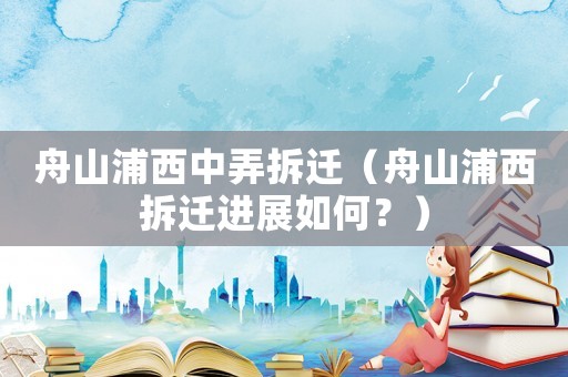 舟山浦西中弄拆遷（舟山浦西拆遷進(jìn)展如何？）