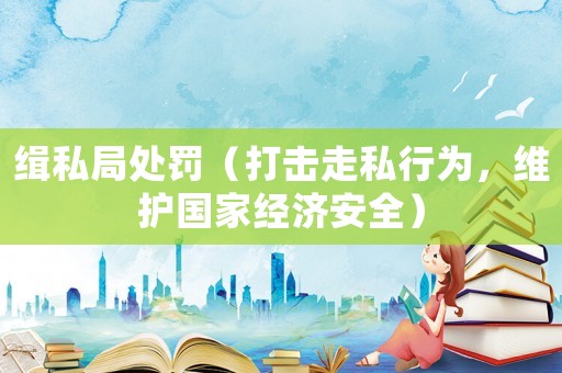 緝私局處罰（打擊走私行為，維護(hù)國家經(jīng)濟(jì)安全）
