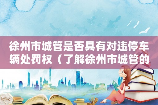徐州市城管是否具有對違停車輛處罰權（了解徐州市城管的執(zhí)法權力）