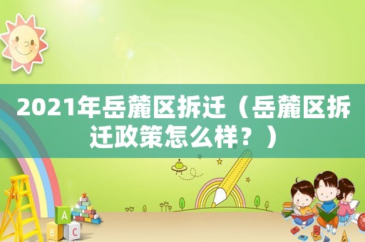 2021年岳麓區(qū)拆遷（岳麓區(qū)拆遷政策怎么樣？）