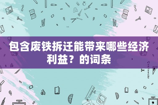 包含廢鐵拆遷能帶來哪些經(jīng)濟(jì)利益？的詞條