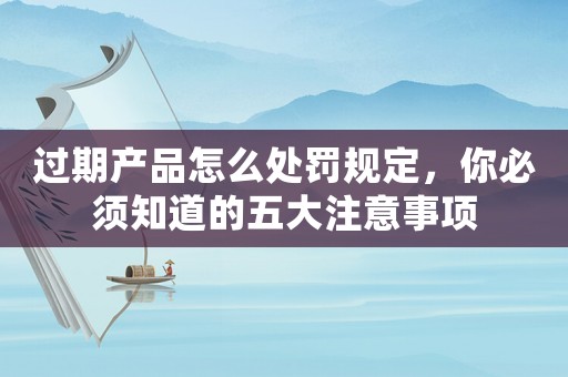 過期產(chǎn)品怎么處罰規(guī)定，你必須知道的五大注意事項