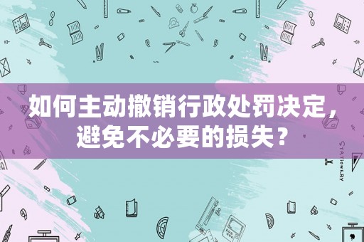 如何主動(dòng)撤銷行政處罰決定，避免不必要的損失？