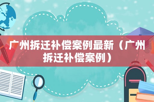 廣州拆遷補償案例最新（廣州拆遷補償案例）