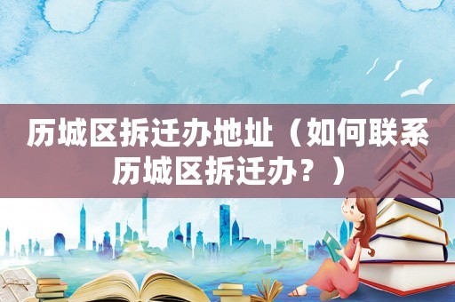 歷城區(qū)拆遷辦地址（如何聯(lián)系歷城區(qū)拆遷辦？）