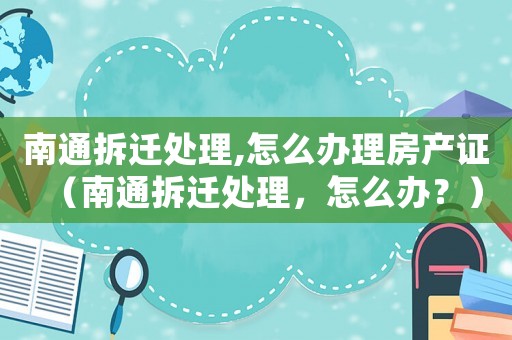 南通拆遷處理,怎么辦理房產(chǎn)證（南通拆遷處理，怎么辦？）