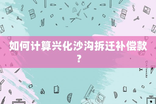 如何計(jì)算興化沙溝拆遷補(bǔ)償款？