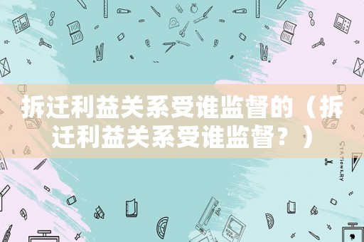 拆遷利益關(guān)系受誰監(jiān)督的（拆遷利益關(guān)系受誰監(jiān)督？）
