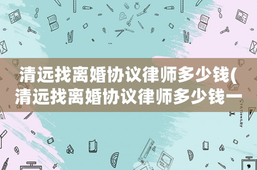清遠(yuǎn)找離婚協(xié)議律師多少錢(qián)(清遠(yuǎn)找離婚協(xié)議律師多少錢(qián)一次)