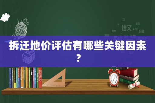 拆遷地價評估有哪些關(guān)鍵因素？