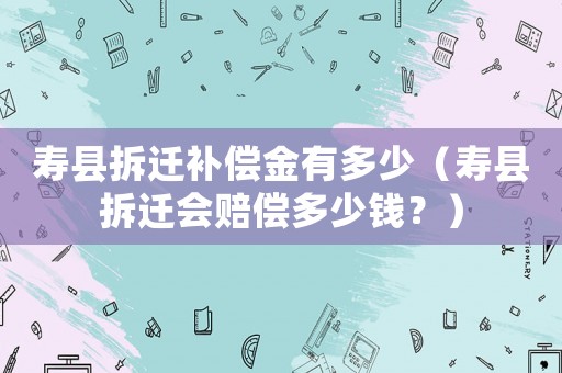 壽縣拆遷補償金有多少（壽縣拆遷會賠償多少錢？）
