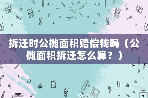 拆遷時(shí)公攤面積賠償錢嗎（公攤面積拆遷怎么算？）