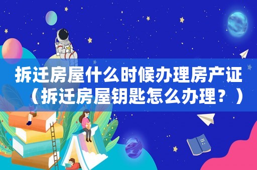 拆遷房屋什么時(shí)候辦理房產(chǎn)證（拆遷房屋鑰匙怎么辦理？）