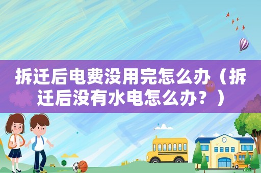 拆遷后電費(fèi)沒(méi)用完怎么辦（拆遷后沒(méi)有水電怎么辦？）