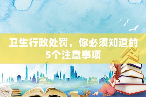 衛(wèi)生行政處罰，你必須知道的5個(gè)注意事項(xiàng)