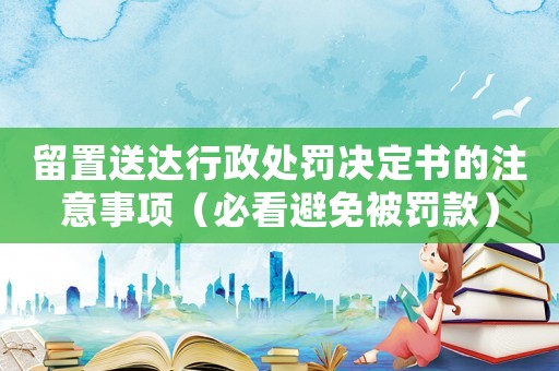 留置送達(dá)行政處罰決定書的注意事項(xiàng)（必看避免被罰款）