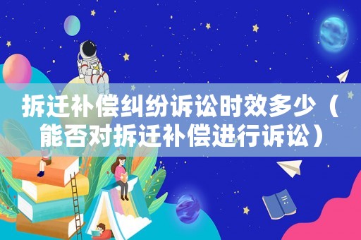 拆遷補(bǔ)償糾紛訴訟時(shí)效多少（能否對(duì)拆遷補(bǔ)償進(jìn)行訴訟）