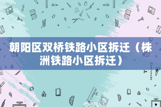 朝陽區(qū)雙橋鐵路小區(qū)拆遷（株洲鐵路小區(qū)拆遷）