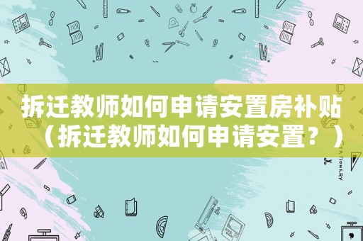 拆遷教師如何申請安置房補貼（拆遷教師如何申請安置？）