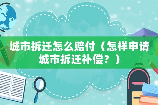 城市拆遷怎么賠付（怎樣申請(qǐng)城市拆遷補(bǔ)償？）