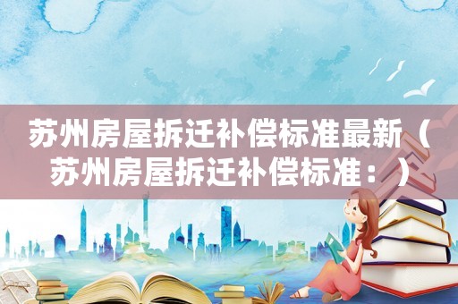 蘇州房屋拆遷補(bǔ)償標(biāo)準(zhǔn)最新（蘇州房屋拆遷補(bǔ)償標(biāo)準(zhǔn)：）
