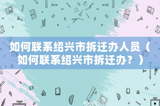 如何聯(lián)系紹興市拆遷辦人員（如何聯(lián)系紹興市拆遷辦？）