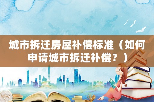 城市拆遷房屋補(bǔ)償標(biāo)準(zhǔn)（如何申請(qǐng)城市拆遷補(bǔ)償？）