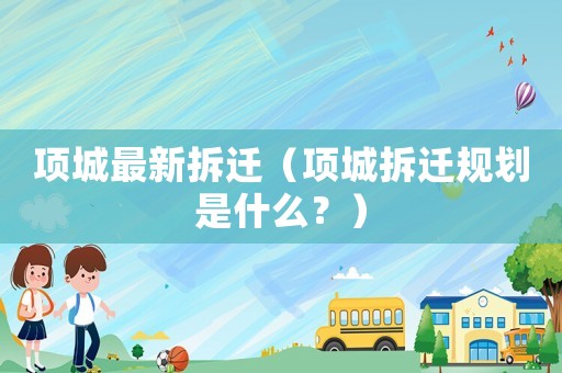 項(xiàng)城最新拆遷（項(xiàng)城拆遷規(guī)劃是什么？）