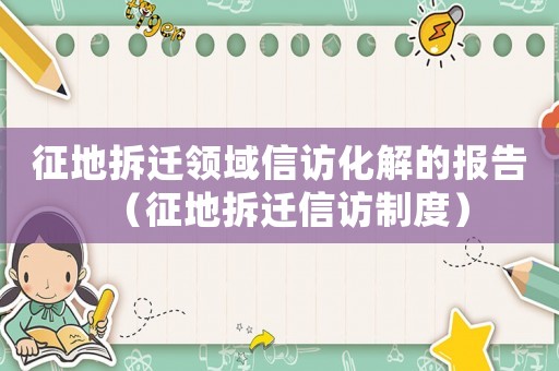 征地拆遷領(lǐng)域信訪化解的報告（征地拆遷信訪制度）